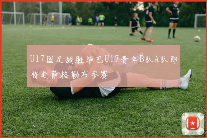U17国足战胜毕巴U17青年B队A队即将赴萨格勒布参赛