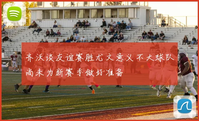 齐沃谈友谊赛胜尤文意义不大球队尚未为新赛季做好准备