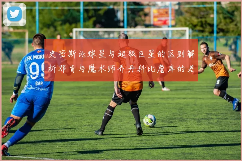 史密斯论球星与超级巨星的区别解析邓肯与魔术师乔丹科比詹库的差异