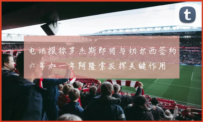电讯报称罗杰斯即将与切尔西签约六年加一年阿隆索发挥关键作用