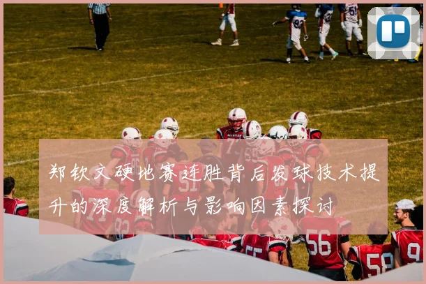 郑钦文硬地赛连胜背后发球技术提升的深度解析与影响因素探讨