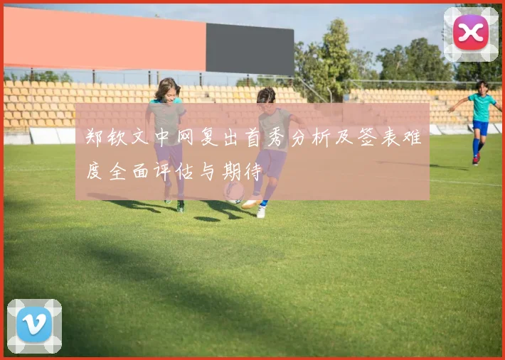 郑钦文中网复出首秀分析及签表难度全面评估与期待